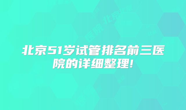 北京51岁试管排名前三医院的详细整理!