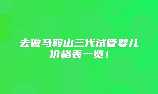 去做马鞍山三代试管婴儿价格表一览！