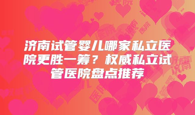 济南试管婴儿哪家私立医院更胜一筹？权威私立试管医院盘点推荐