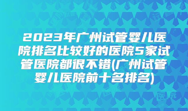 2023年广州试管婴儿医院排名比较好的医院5家试管医院都很不错(广州试管婴儿医院前十名排名)