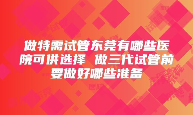 做特需试管东莞有哪些医院可供选择 做三代试管前要做好哪些准备
