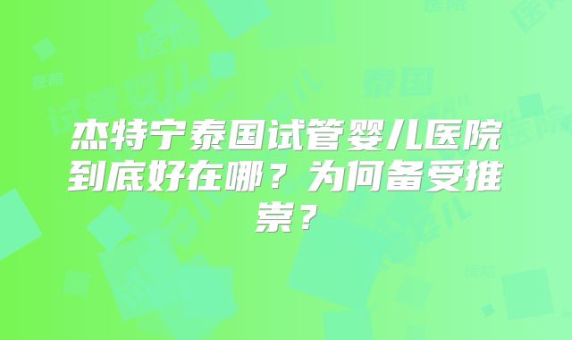 杰特宁泰国试管婴儿医院到底好在哪?为何备受推崇?
