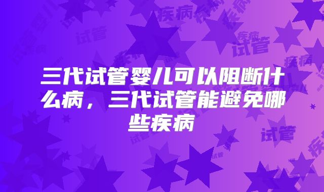 三代试管婴儿可以阻断什么病，三代试管能避免哪些疾病