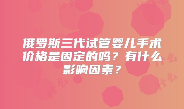 俄罗斯三代试管婴儿手术价格是固定的吗？有什么影响因素？