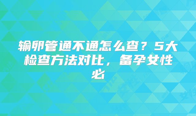 输卵管通不通怎么查？5大检查方法对比，备孕女性必