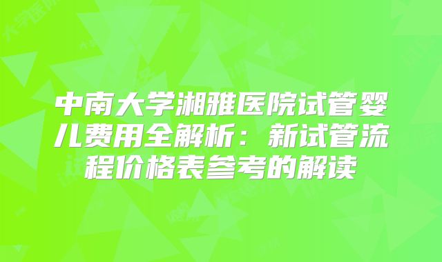 中南大学湘雅医院试管婴儿费用全解析：新试管流程价格表参考的解读