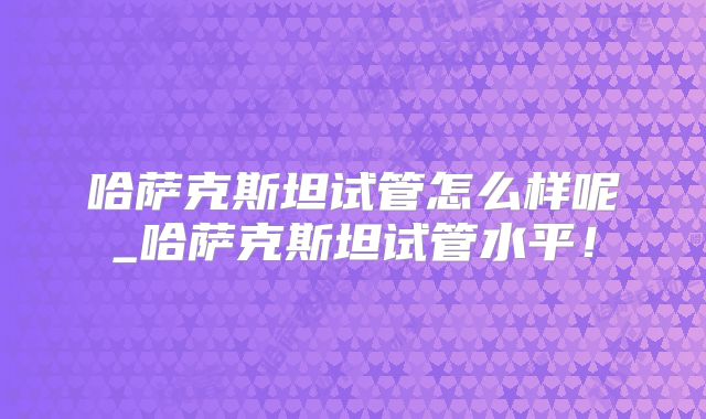 哈萨克斯坦试管怎么样呢_哈萨克斯坦试管水平！