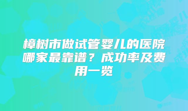 樟树市做试管婴儿的医院哪家最靠谱?成功率及费用一览