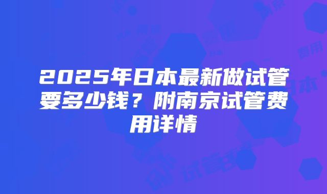 2025年日本最新做试管要多少钱？附南京试管费用详情