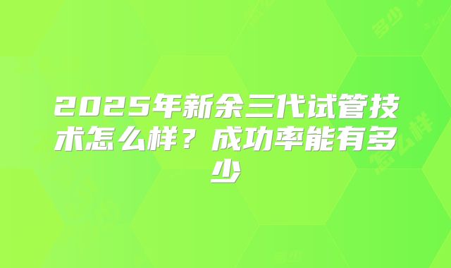 2025年新余三代试管技术怎么样?成功率能有多少