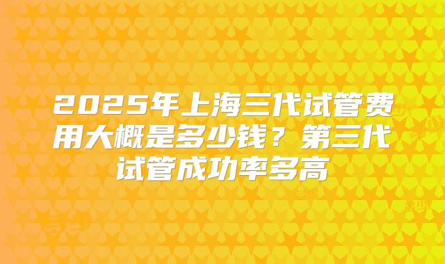 2025年上海三代试管费用大概是多少钱？第三代试管成功率多高
