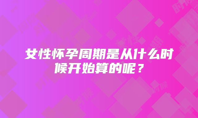 女性怀孕周期是从什么时候开始算的呢？