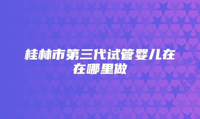 桂林市第三代试管婴儿在在哪里做