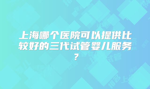 上海哪个医院可以提供比较好的三代试管婴儿服务？