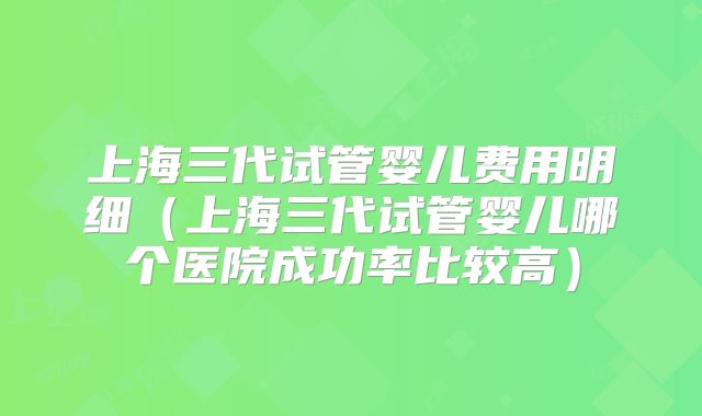 上海三代试管婴儿费用明细（上海三代试管婴儿哪个医院成功率比较高）