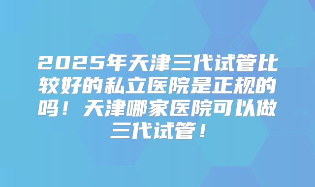 2025年天津三代试管比较好的私立医院是正规的吗!天津哪家医院可以做三代试管!