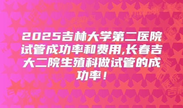 2025吉林大学第二医院试管成功率和费用,长春吉大二院生殖科做试管的成功率!