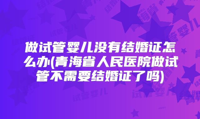 做试管婴儿没有结婚证怎么办(青海省人民医院做试管不需要结婚证了吗)