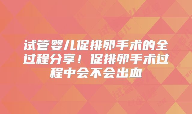 试管婴儿促排卵手术的全过程分享！促排卵手术过程中会不会出血