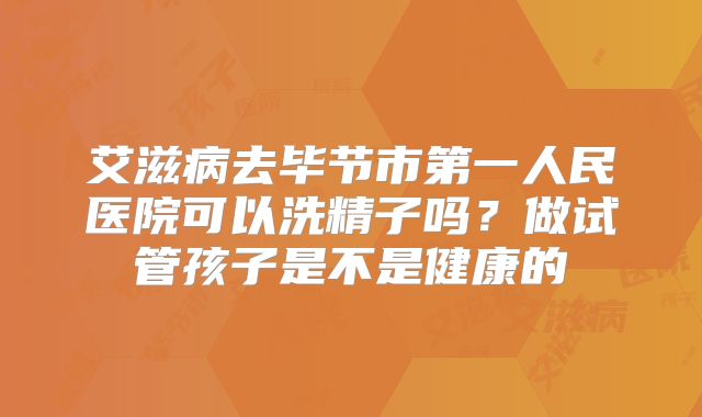 艾滋病去毕节市第一人民医院可以洗精子吗?做试管孩子是不是健康的