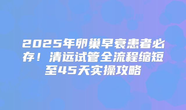 2025年卵巢早衰患者必存！清远试管全流程缩短至45天实操攻略