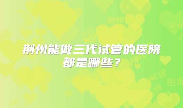 荆州能做三代试管的医院都是哪些？