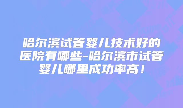 哈尔滨试管婴儿技术好的医院有哪些-哈尔滨市试管婴儿哪里成功率高！
