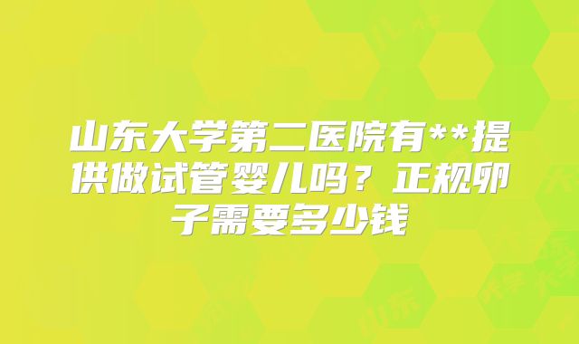 山东大学第二医院有**提供做试管婴儿吗？正规卵子需要多少钱