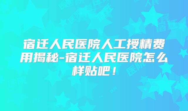 宿迁人民医院人工授精费用揭秘-宿迁人民医院怎么样贴吧!