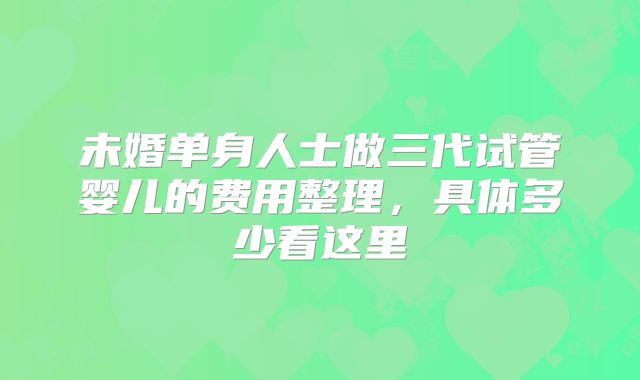未婚单身人士做三代试管婴儿的费用整理，具体多少看这里
