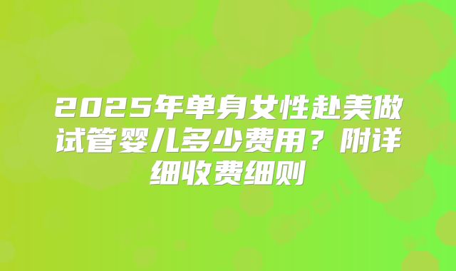 2025年单身女性赴美做试管婴儿多少费用？附详细收费细则