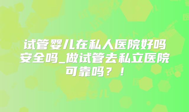 试管婴儿在私人医院好吗安全吗_做试管去私立医院可靠吗？！