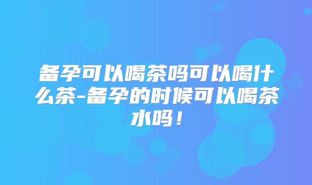 备孕可以喝茶吗可以喝什么茶-备孕的时候可以喝茶水吗！
