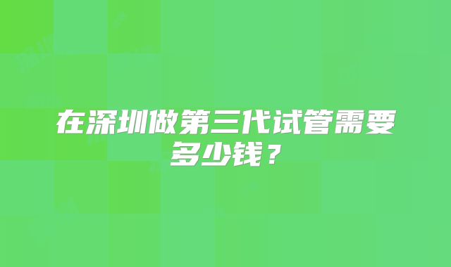 在深圳做第三代试管需要多少钱？