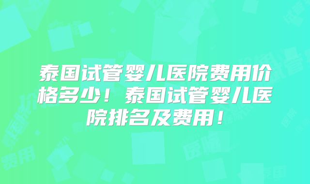 泰国试管婴儿医院费用价格多少！泰国试管婴儿医院排名及费用！