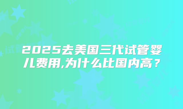 2025去美国三代试管婴儿费用,为什么比国内高？