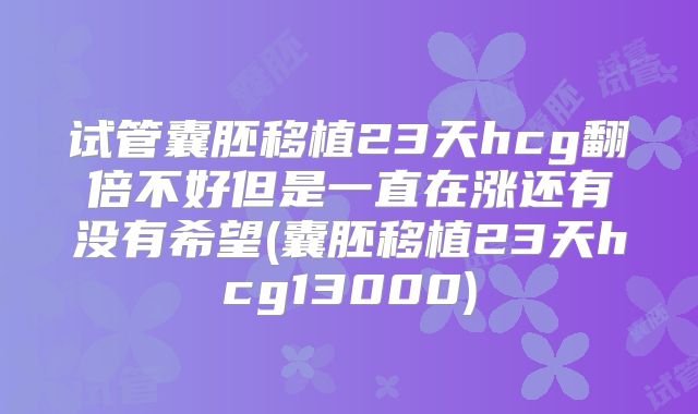 试管囊胚移植23天hcg翻倍不好但是一直在涨还有没有希望(囊胚移植23天hcg13000)