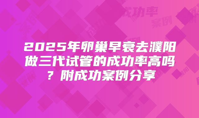 2025年卵巢早衰去濮阳做三代试管的成功率高吗？附成功案例分享
