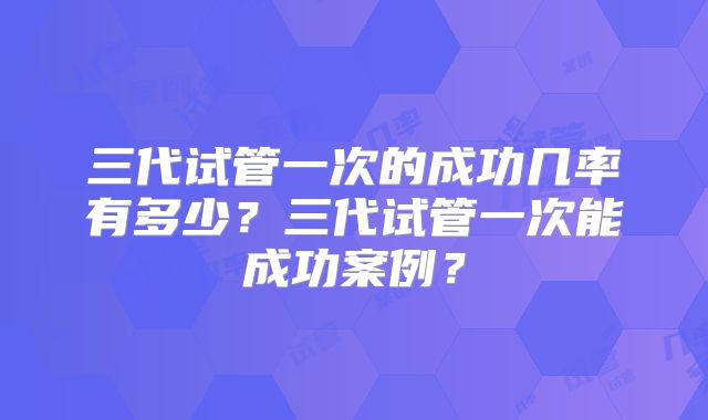 三代试管一次的成功几率有多少？三代试管一次能成功案例？