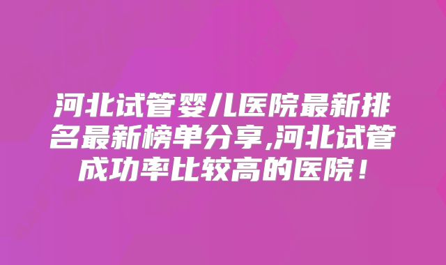 河北试管婴儿医院最新排名最新榜单分享,河北试管成功率比较高的医院！