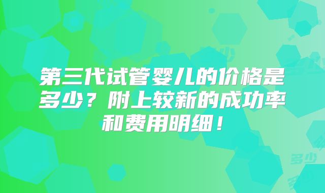 第三代试管婴儿的价格是多少?附上较新的成功率和费用明细!