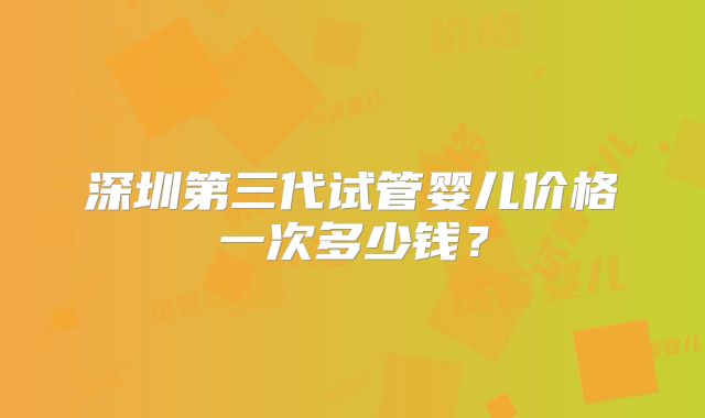 深圳第三代试管婴儿价格一次多少钱？