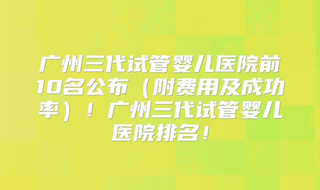 广州三代试管婴儿医院前10名公布（附费用及成功率）！广州三代试管婴儿医院排名！