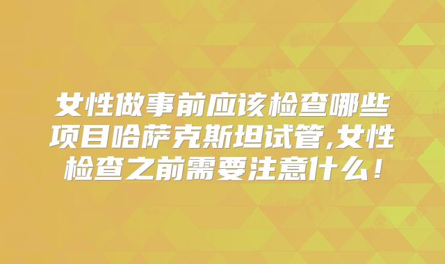 女性做事前应该检查哪些项目哈萨克斯坦试管,女性检查之前需要注意什么！