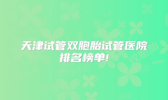天津试管双胞胎试管医院排名榜单!