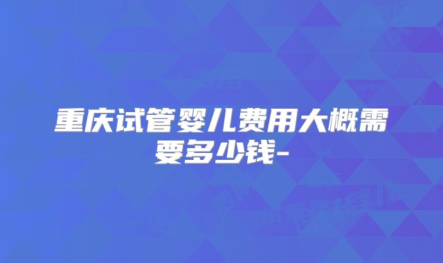 重庆试管婴儿费用大概需要多少钱-