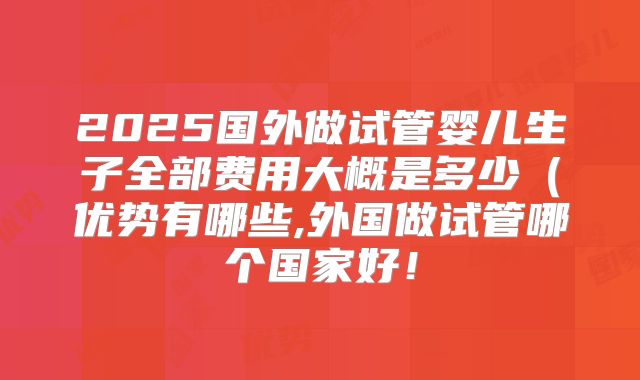 2025国外做试管婴儿生子全部费用大概是多少（优势有哪些,外国做试管哪个国家好！