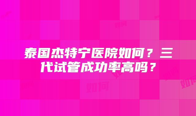 泰国杰特宁医院如何？三代试管成功率高吗？
