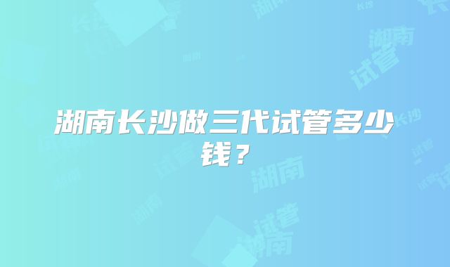 湖南长沙做三代试管多少钱？