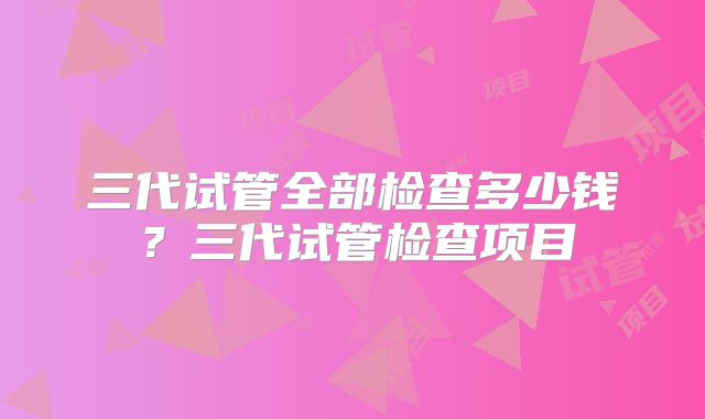 三代试管全部检查多少钱？三代试管检查项目